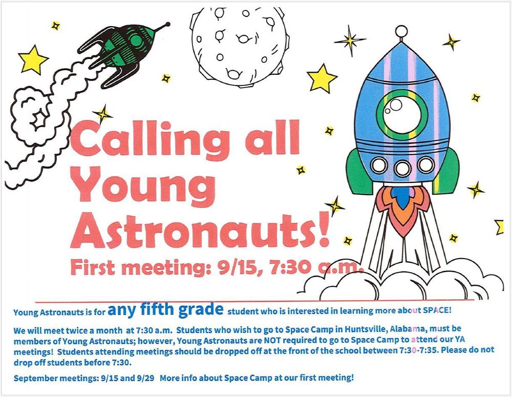 Calling all Young Astronauts! First meeting: 9/15 at 7:30am. Young Astronauts is for any fifth grade student who is interested in learning more about space! We will meet twice a month at 7:30am Students who wish to go to Space Camp in Huntsville, Al, must be members of Young Astronauts; however, Young Astronauts are NOT required to go to Space Camp to attend our YA meetings! Students attending meetings should be dropped off at the front of the school between 7:30-7:35am. Please do not drop off students before 7:30am. September meetings: 9/15 and 9/29 More info about Space Camp at our first meeting!